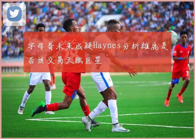 字母哥未来成疑Haynes分析雄鹿是否该交易天赋巨星