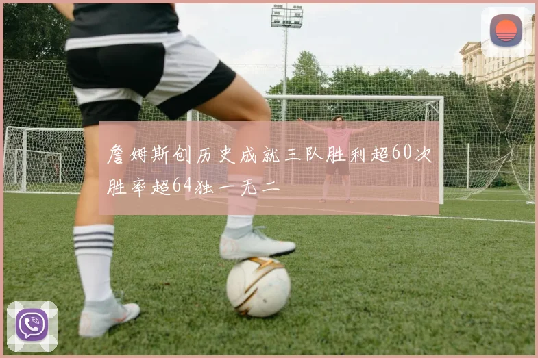 詹姆斯创历史成就三队胜利超60次胜率超64独一无二