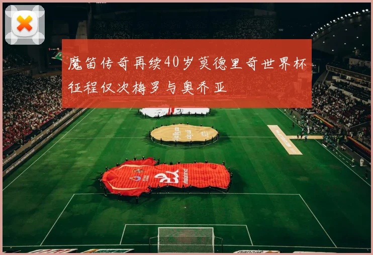 魔笛传奇再续40岁莫德里奇世界杯征程仅次梅罗与奥乔亚