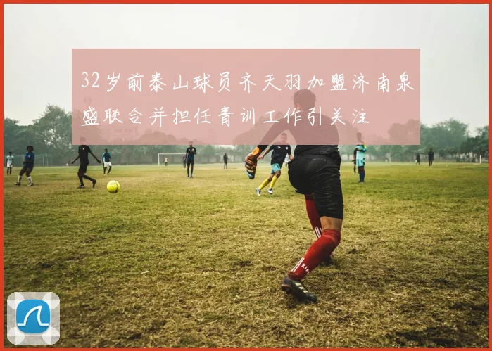 32岁前泰山球员齐天羽加盟济南泉盛联合并担任青训工作引关注