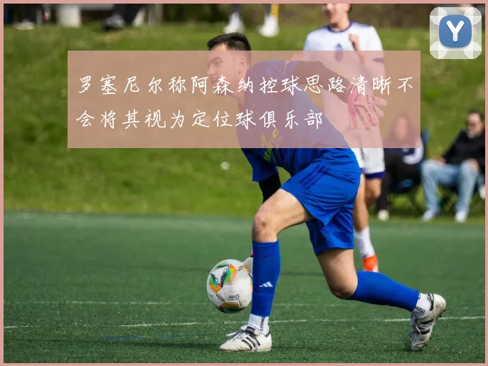 罗塞尼尔称阿森纳控球思路清晰不会将其视为定位球俱乐部