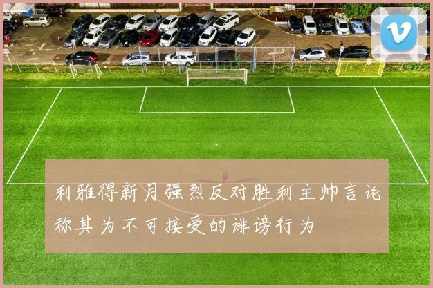 利雅得新月强烈反对胜利主帅言论称其为不可接受的诽谤行为