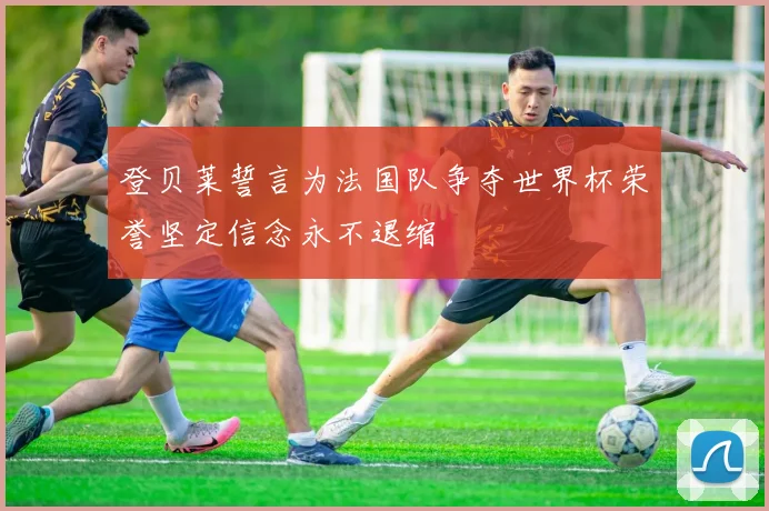 登贝莱誓言为法国队争夺世界杯荣誉坚定信念永不退缩