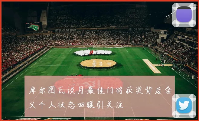 库尔图瓦谈月最佳门将获奖背后含义个人状态回暖引关注