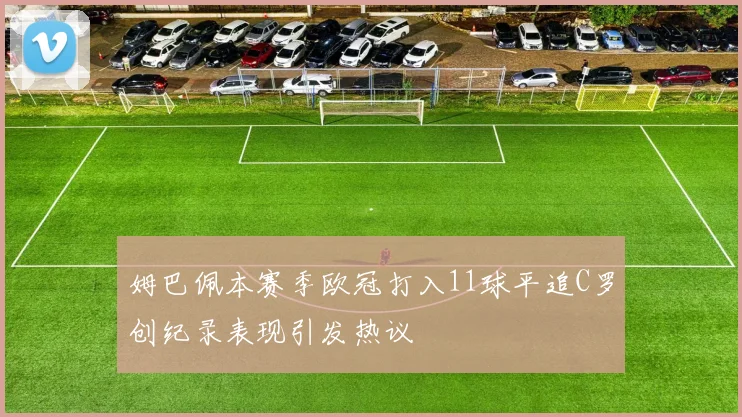 姆巴佩本赛季欧冠打入11球平追C罗创纪录表现引发热议