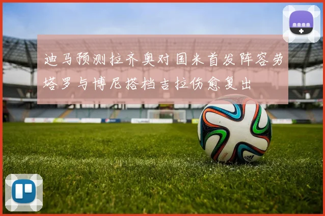 迪马预测拉齐奥对国米首发阵容劳塔罗与博尼搭档吉拉伤愈复出