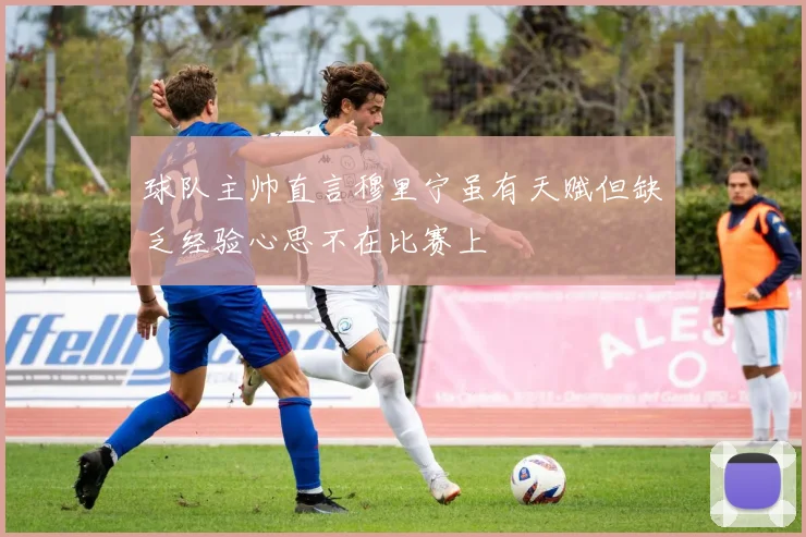 球队主帅直言穆里宁虽有天赋但缺乏经验心思不在比赛上