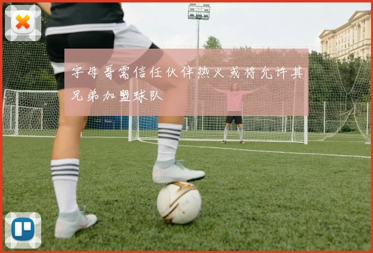 字母哥需信任伙伴热火或将允许其兄弟加盟球队