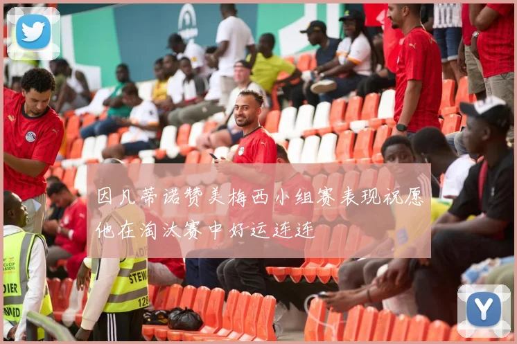 因凡蒂诺赞美梅西小组赛表现祝愿他在淘汰赛中好运连连
