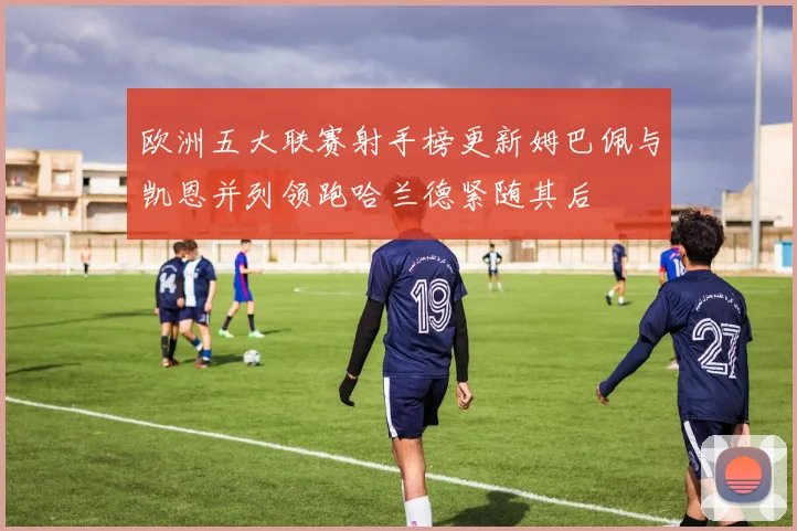 欧洲五大联赛射手榜更新姆巴佩与凯恩并列领跑哈兰德紧随其后