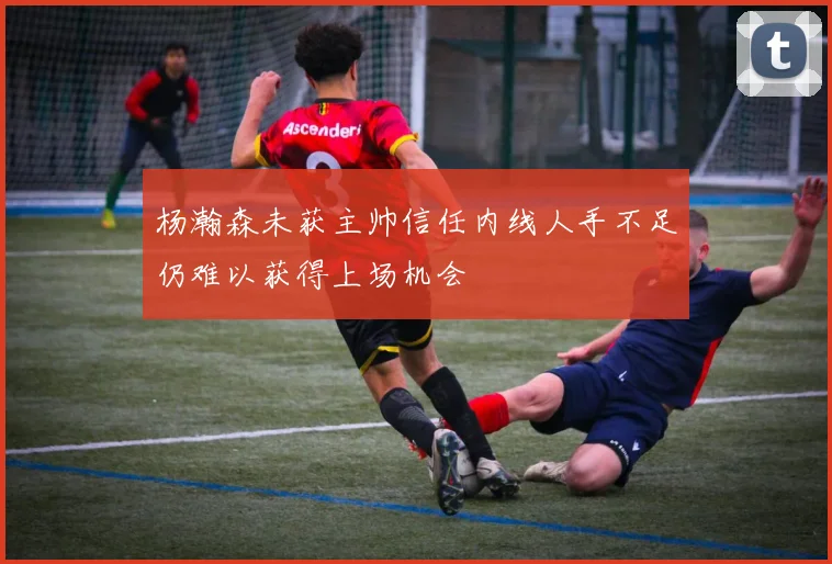 杨瀚森未获主帅信任内线人手不足仍难以获得上场机会
