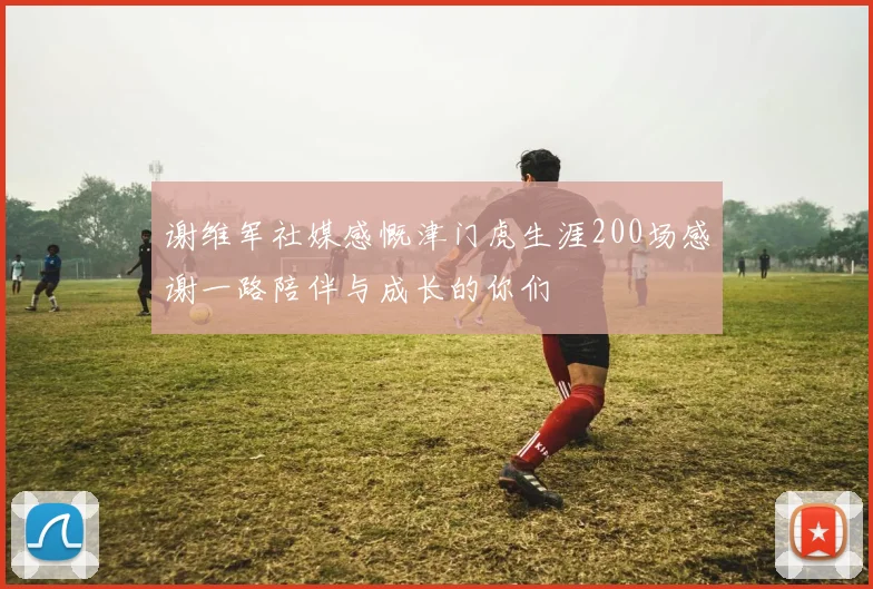 谢维军社媒感慨津门虎生涯200场感谢一路陪伴与成长的你们